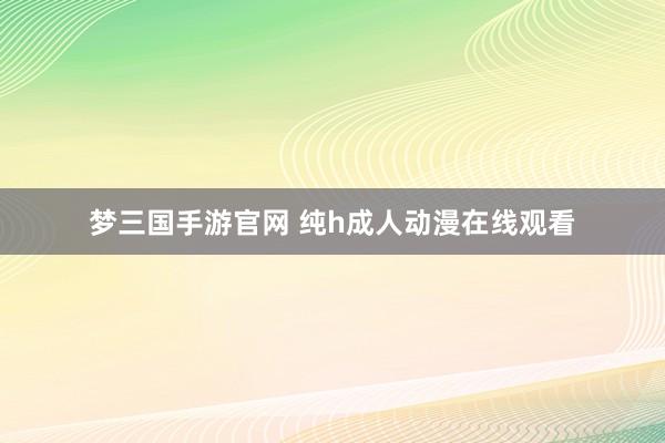 梦三国手游官网 纯h成人动漫在线观看