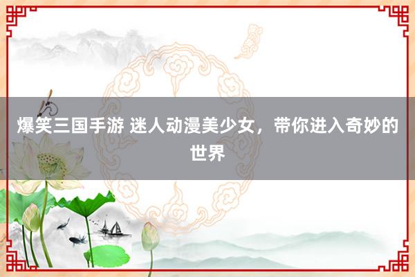 爆笑三国手游 迷人动漫美少女，带你进入奇妙的世界
