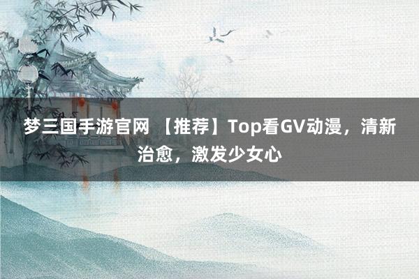 梦三国手游官网 【推荐】Top看GV动漫，清新治愈，激发少女心