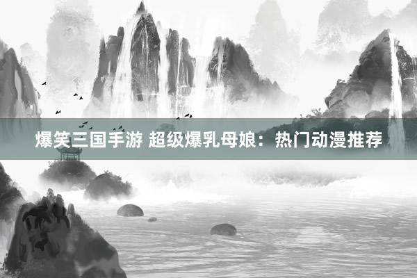 爆笑三国手游 超级爆乳母娘：热门动漫推荐