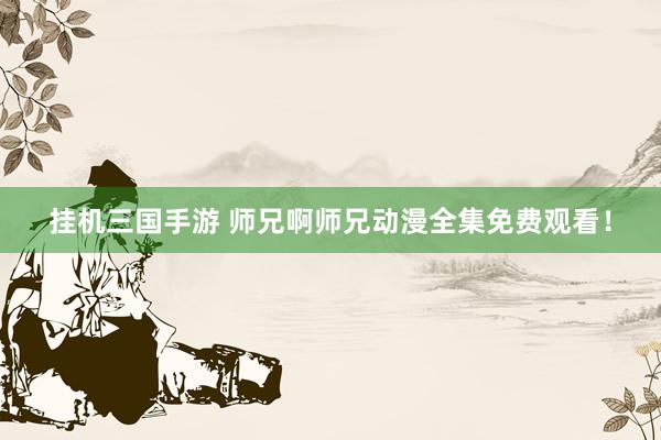 挂机三国手游 师兄啊师兄动漫全集免费观看！