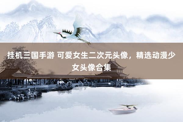 挂机三国手游 可爱女生二次元头像，精选动漫少女头像合集