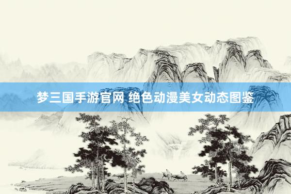 梦三国手游官网 绝色动漫美女动态图鉴