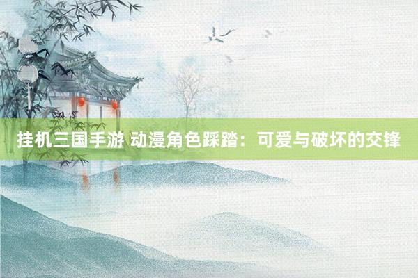 挂机三国手游 动漫角色踩踏：可爱与破坏的交锋