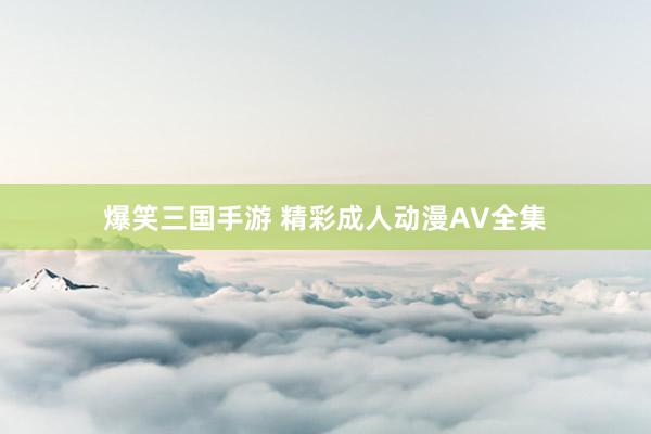 爆笑三国手游 精彩成人动漫AV全集