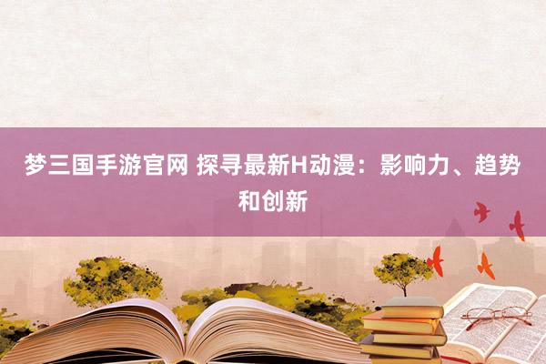 梦三国手游官网 探寻最新H动漫：影响力、趋势和创新