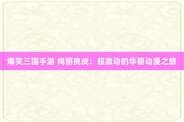 爆笑三国手游 绚丽挑战：超激动的华丽动漫之旅