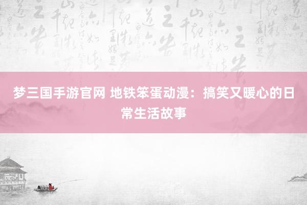 梦三国手游官网 地铁笨蛋动漫：搞笑又暖心的日常生活故事
