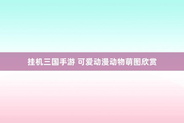 挂机三国手游 可爱动漫动物萌图欣赏
