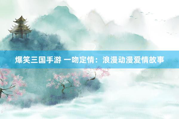 爆笑三国手游 一吻定情：浪漫动漫爱情故事