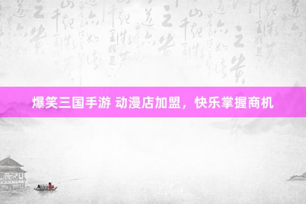爆笑三国手游 动漫店加盟，快乐掌握商机