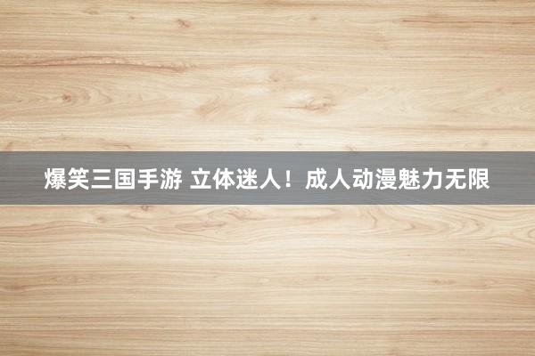 爆笑三国手游 立体迷人！成人动漫魅力无限