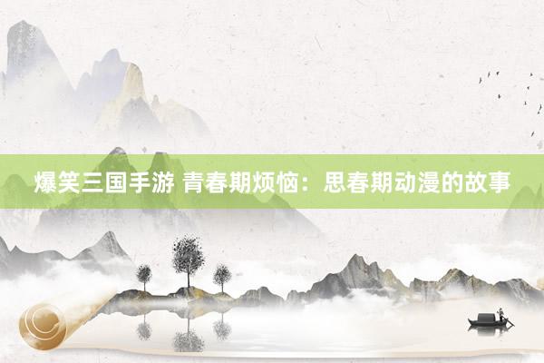 爆笑三国手游 青春期烦恼：思春期动漫的故事