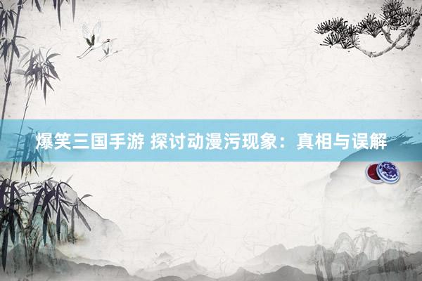 爆笑三国手游 探讨动漫污现象：真相与误解