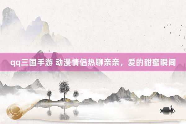 qq三国手游 动漫情侣热聊亲亲，爱的甜蜜瞬间