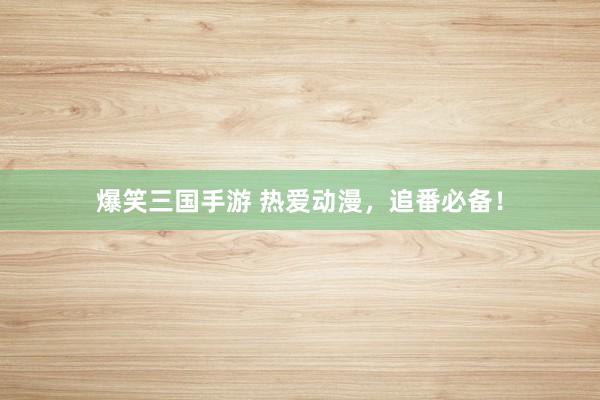 爆笑三国手游 热爱动漫，追番必备！