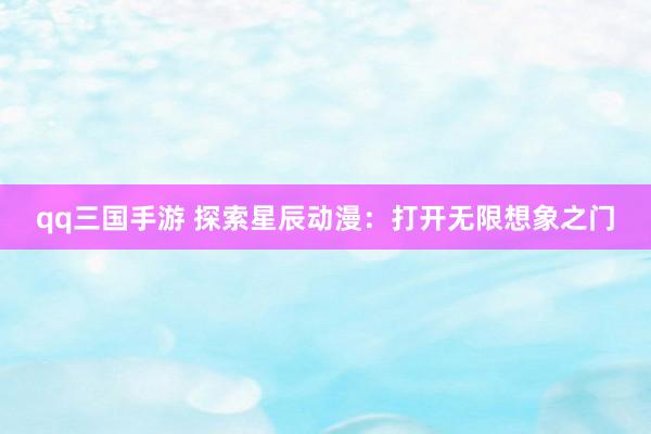 qq三国手游 探索星辰动漫：打开无限想象之门