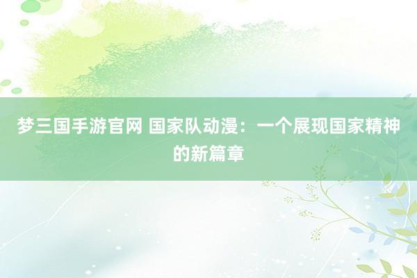 梦三国手游官网 国家队动漫：一个展现国家精神的新篇章