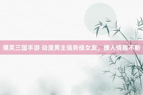 爆笑三国手游 动漫男主强势操女友，撩人情趣不断