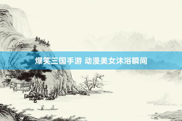 爆笑三国手游 动漫美女沐浴瞬间