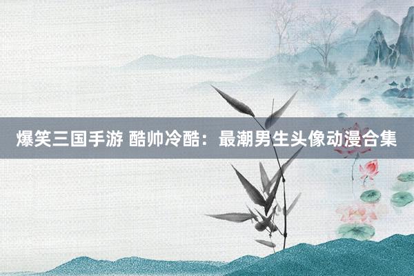 爆笑三国手游 酷帅冷酷：最潮男生头像动漫合集