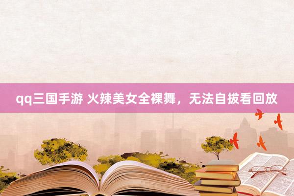 qq三国手游 火辣美女全裸舞，无法自拔看回放