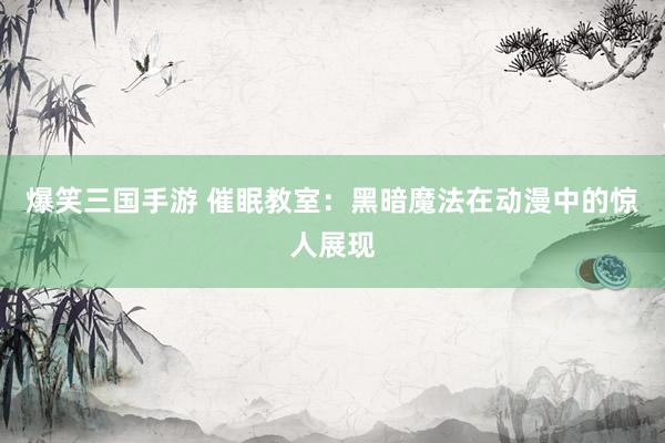 爆笑三国手游 催眠教室：黑暗魔法在动漫中的惊人展现