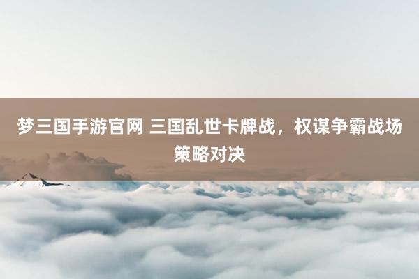 梦三国手游官网 三国乱世卡牌战，权谋争霸战场策略对决