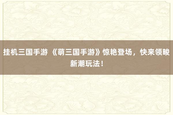 挂机三国手游 《萌三国手游》惊艳登场，快来领畯新潮玩法！