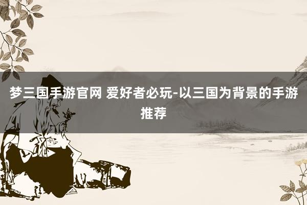 梦三国手游官网 爱好者必玩-以三国为背景的手游推荐