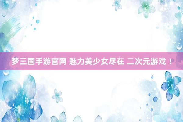梦三国手游官网 魅力美少女尽在 二次元游戏 ！