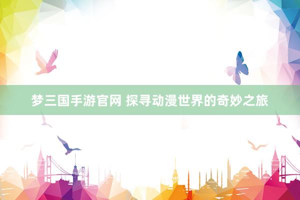梦三国手游官网 探寻动漫世界的奇妙之旅