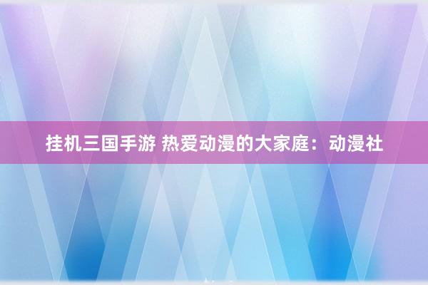 挂机三国手游 热爱动漫的大家庭：动漫社