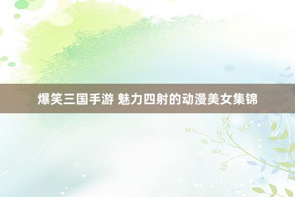 爆笑三国手游 魅力四射的动漫美女集锦