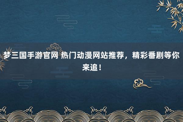 梦三国手游官网 热门动漫网站推荐，精彩番剧等你来追！