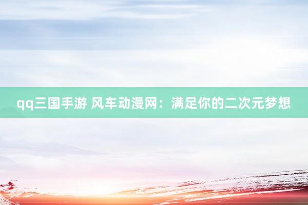 qq三国手游 风车动漫网：满足你的二次元梦想