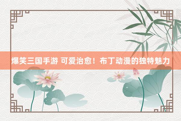爆笑三国手游 可爱治愈！布丁动漫的独特魅力