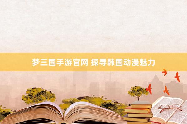 梦三国手游官网 探寻韩国动漫魅力