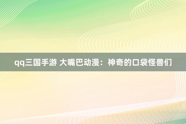 qq三国手游 大嘴巴动漫：神奇的口袋怪兽们