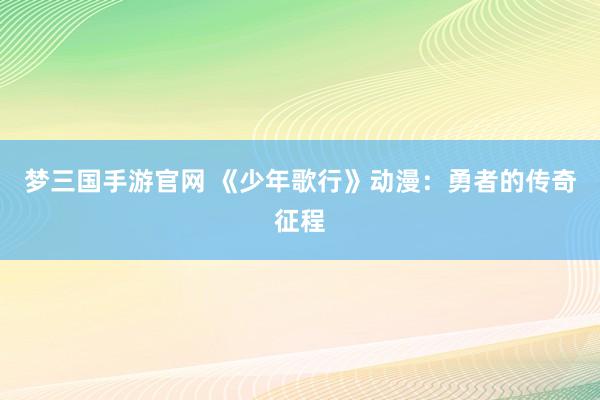 梦三国手游官网 《少年歌行》动漫：勇者的传奇征程