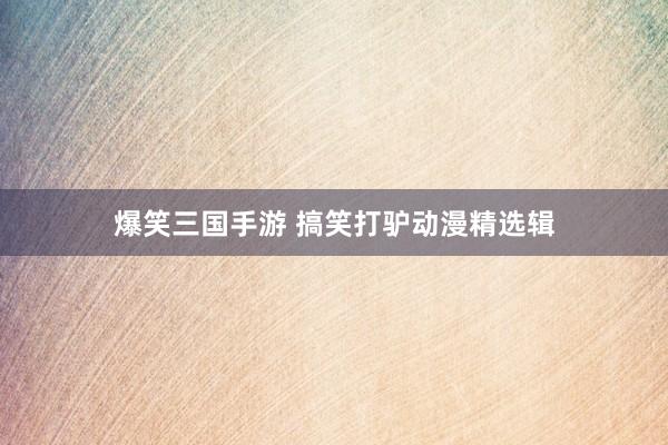 爆笑三国手游 搞笑打驴动漫精选辑