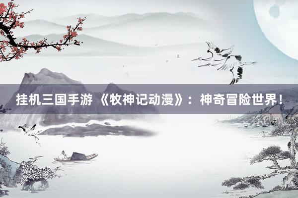 挂机三国手游 《牧神记动漫》：神奇冒险世界！