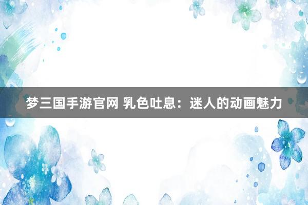梦三国手游官网 乳色吐息：迷人的动画魅力