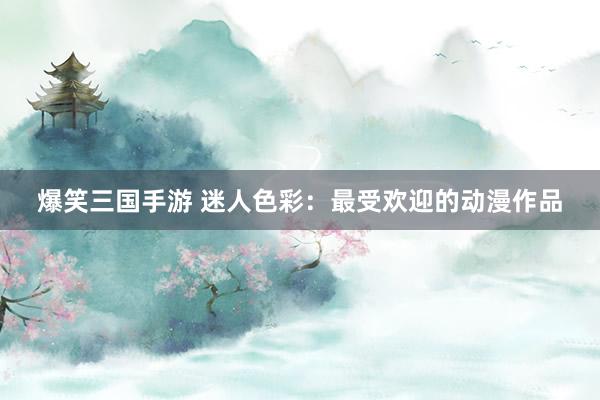 爆笑三国手游 迷人色彩：最受欢迎的动漫作品