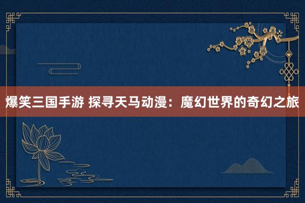 爆笑三国手游 探寻天马动漫：魔幻世界的奇幻之旅