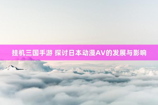挂机三国手游 探讨日本动漫AV的发展与影响