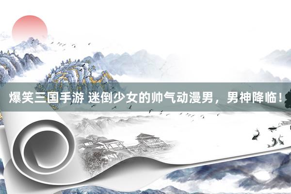 爆笑三国手游 迷倒少女的帅气动漫男，男神降临！
