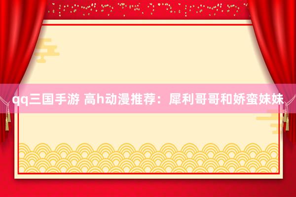 qq三国手游 高h动漫推荐：犀利哥哥和娇蛮妹妹
