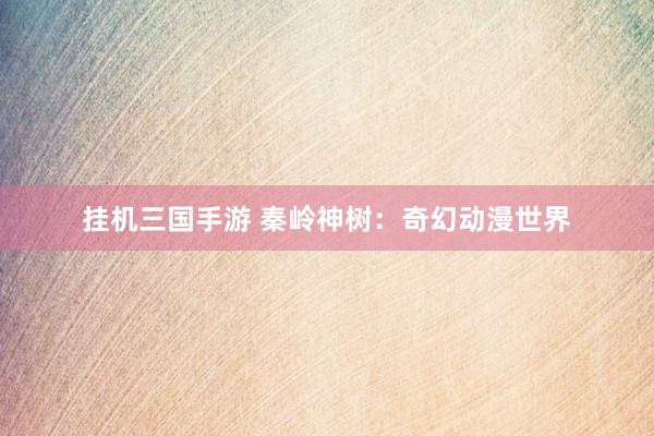 挂机三国手游 秦岭神树：奇幻动漫世界