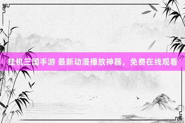 挂机三国手游 最新动漫播放神器，免费在线观看